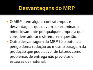  O MRP I tem alguns contratempos e
desvantagens que devem ser examinados
minuciosamente por qualquer empresa que
considere adotar o sistema em questão.
 Outra desvantagem do MRP I é o potencial
perigo duma redução ou mesmo paragem da
produção que pode adver de fatores como
problemas de entrega não previstos e
escassez de material.
 