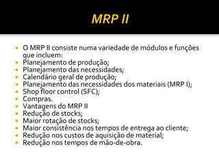  O MRP II consiste numa variedade de módulos e funções
que incluem:
 Planejamento de produção;
 Planejamento das necessidades;
 Calendário geral de produção;
 Planejamento das necessidades dos materiais (MRP I);
 Shop floor control (SFC);
 Compras.
 Vantagens do MRP II
 Redução de stocks;
 Maior rotação de stocks;
 Maior consistência nos tempos de entrega ao cliente;
 Redução nos custos de aquisição de material;
 Redução nos tempos de mão-de-obra.
 