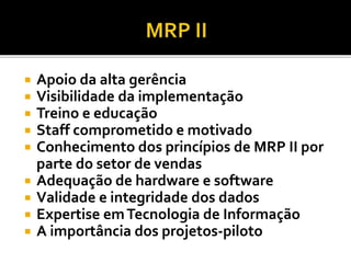  Apoio da alta gerência
 Visibilidade da implementação
 Treino e educação
 Staff comprometido e motivado
 Conhecimento dos princípios de MRP II por
parte do setor de vendas
 Adequação de hardware e software
 Validade e integridade dos dados
 Expertise emTecnologia de Informação
 A importância dos projetos-piloto
 