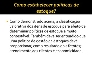  Como demonstrado acima, a classificação
valorativa dos itens de estoque para efeito de
determinar políticas de estoque é muito
contestável.Também deve ser entendido que
uma política de gestão de estoques deve
proporcionar, como resultado dois fatores;
atendimento aos clientes e economicidade.
 