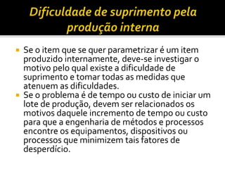  Se o item que se quer parametrizar é um item
produzido internamente, deve-se investigar o
motivo pelo qual existe a dificuldade de
suprimento e tomar todas as medidas que
atenuem as dificuldades.
 Se o problema é de tempo ou custo de iniciar um
lote de produção, devem ser relacionados os
motivos daquele incremento de tempo ou custo
para que a engenharia de métodos e processos
encontre os equipamentos, dispositivos ou
processos que minimizem tais fatores de
desperdício.
 