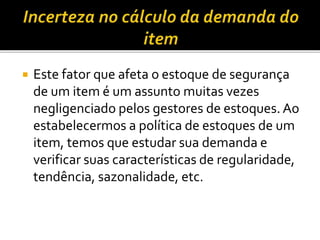  Este fator que afeta o estoque de segurança
de um item é um assunto muitas vezes
negligenciado pelos gestores de estoques. Ao
estabelecermos a política de estoques de um
item, temos que estudar sua demanda e
verificar suas características de regularidade,
tendência, sazonalidade, etc.
 