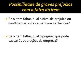  Se o item faltar, qual o nível de prejuízo ou
conflito que pode causar com os clientes?
 Se o item faltar, qual o prejuízo que pode
causar às operações da empresa?
 