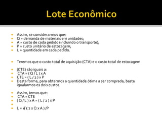  Assim, se considerarmos que:
 Q = demanda de materiais em unidades;
 A = custo de cada pedido (incluindo o transporte);
 P = custo unitário de estocagem;
 L = quantidade em cada pedido.
 Teremos que o custo total de aquisição (CTA) e o custo total de estocagem
 (CTE) são iguais a:
 CTA = ( Q / L ) x A
 CTE = ( L / 2 ) x P
 Desta forma, para obtermos a quantidade ótima a ser comprada, basta
igualarmos os dois custos.
 Assim, temos que:
 CTA = CTE
 ( Q / L ) x A = ( L / 2 ) x P

 L = √ ( 2 x Q x A ) /P
 