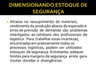  Atrasos no ressuprimento de materiais,
rendimento da produção abaixo do esperado e
erros de previsão de demanda são problemas
interligados ao cotidiano dos profissionais de
logística. Para trabalhar essas incertezas,
encontradas em praticamente todos os
processos logísticos, podem ser utilizados
estoques de segurança. Entretanto, adequar
limites para margens de segurança ainda gera
muitas dúvidas e divergências.
 