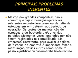 Mesmo em grandes companhias não é
comum que haja informações gerenciais
referentes ao custo de excesso ou de falta de
estoques em um determinado período de
operação. Os custos de manutenção de
estoques e de backorders e/ou vendas
perdidas são muitas vezes ignorados por não
serem registrados na contabilidade das
empresas. Entretanto, para avaliar a política
de estoque da empresa é importante frisar a
mensuração desses custos como primeiro
passo e justificar ou não um trabalho de revisão.
 