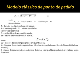 T = duração média do ciclo de atividades;
St = desvio-padrão do ciclo de atividades
(relativo ao lead time);
D = média diária de vendas (demanda);
Ss = desvio-padrão das vendas diárias.
onde:
ES = estoque de segurança expresso em quantidades;
K = fator que depende da magnitude da falta de estoque (Índice ou Nível de Disponibilidade de
produto).
O estoque de segurança é um parâmetro dinâmico e sensível às variações da previsão ao longo
do tempo.
 