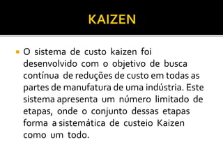  O sistema de custo kaizen foi
desenvolvido com o objetivo de busca
contínua de reduções de custo em todas as
partes de manufatura de uma indústria. Este
sistema apresenta um número limitado de
etapas, onde o conjunto dessas etapas
forma a sistemática de custeio Kaizen
como um todo.
 