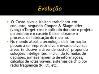  O Custo-alvo e Kaizen trabalham em
conjunto, segundo Cooper & Slagmulder
(2003) oTarget-cost é aplicado durante o projeto
do produto e o custeio Kaizen durante o
processo de fabricação do mesmo.
 No mundo atual, a tecnologia da informação
passou a ser imprescindível e invadiu diversas
áreas (inclusive a área de custos) propondo
soluções inteligentes, incluindo tomadas de
decisões, armazenamento de informações,
cálculos de rotas viáveis, sistemas de chip por
rádio freqüência (RFID), etc.
 