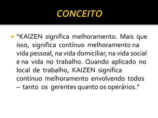  “KAIZEN significa melhoramento. Mais que
isso, significa contínuo melhoramento na
vida pessoal, na vida domiciliar, na vida social
e na vida no trabalho. Quando aplicado no
local de trabalho, KAIZEN significa
contínuo melhoramento envolvendo todos
– tanto os gerentes quanto os operários.”
 