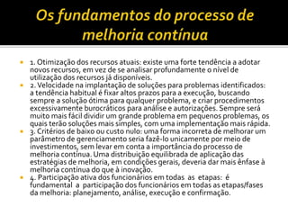  1. Otimização dos recursos atuais: existe uma forte tendência a adotar
novos recursos, em vez de se analisar profundamente o nível de
utilização dos recursos já disponíveis.
 2.Velocidade na implantação de soluções para problemas identificados:
a tendência habitual é fixar altos prazos para a execução, buscando
sempre a solução ótima para qualquer problema, e criar procedimentos
excessivamente burocráticos para análise e autorizações. Sempre será
muito mais fácil dividir um grande problema em pequenos problemas, os
quais terão soluções mais simples, com uma implementação mais rápida.
 3. Critérios de baixo ou custo nulo: uma forma incorreta de melhorar um
parâmetro de gerenciamento seria fazê-lo unicamente por meio de
investimentos, sem levar em conta a importância do processo de
melhoria contínua. Uma distribuição equilibrada de aplicação das
estratégias de melhoria, em condições gerais, deveria dar mais ênfase à
melhoria contínua do que à inovação.
 4. Participação ativa dos funcionários em todas as etapas: é
fundamental a participação dos funcionários em todas as etapas/fases
da melhoria: planejamento, análise, execução e confirmação.
 