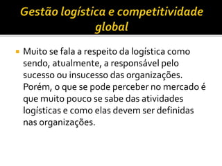  Muito se fala a respeito da logística como
sendo, atualmente, a responsável pelo
sucesso ou insucesso das organizações.
Porém, o que se pode perceber no mercado é
que muito pouco se sabe das atividades
logísticas e como elas devem ser definidas
nas organizações.
 