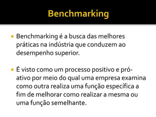  Benchmarking é a busca das melhores
práticas na indústria que conduzem ao
desempenho superior.
 É visto como um processo positivo e pró-
ativo por meio do qual uma empresa examina
como outra realiza uma função específica a
fim de melhorar como realizar a mesma ou
uma função semelhante.
 