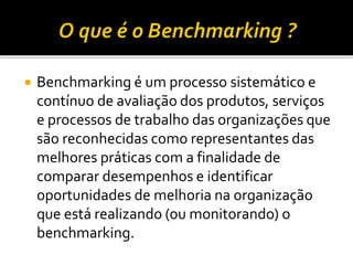  Benchmarking é um processo sistemático e
contínuo de avaliação dos produtos, serviços
e processos de trabalho das organizações que
são reconhecidas como representantes das
melhores práticas com a finalidade de
comparar desempenhos e identificar
oportunidades de melhoria na organização
que está realizando (ou monitorando) o
benchmarking.
 