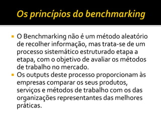  O Benchmarking não é um método aleatório
de recolher informação, mas trata-se de um
processo sistemático estruturado etapa a
etapa, com o objetivo de avaliar os métodos
de trabalho no mercado.
 Os outputs deste processo proporcionam às
empresas comparar os seus produtos,
serviços e métodos de trabalho com os das
organizações representantes das melhores
práticas.
 