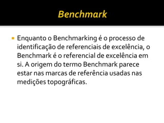  Enquanto o Benchmarking é o processo de
identificação de referenciais de excelência, o
Benchmark é o referencial de excelência em
si. A origem do termo Benchmark parece
estar nas marcas de referência usadas nas
medições topográficas.
 