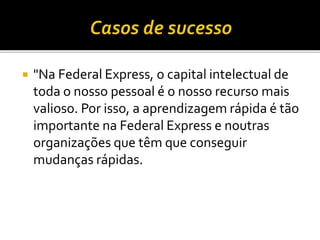  "Na Federal Express, o capital intelectual de
toda o nosso pessoal é o nosso recurso mais
valioso. Por isso, a aprendizagem rápida é tão
importante na Federal Express e noutras
organizações que têm que conseguir
mudanças rápidas.
 