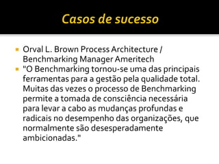  Orval L. Brown Process Architecture /
Benchmarking Manager Ameritech
 "O Benchmarking tornou-se uma das principais
ferramentas para a gestão pela qualidade total.
Muitas das vezes o processo de Benchmarking
permite a tomada de consciência necessária
para levar a cabo as mudanças profundas e
radicais no desempenho das organizações, que
normalmente são desesperadamente
ambicionadas."
 