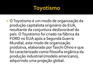  OToyotismo é um modo de organização da
produção capitalista originário do EUA,
resultante da conjuntura desfavorável do
país. OToyotismo foi criado na fábrica da
FORD no EUA após a Segunda Guerra
Mundial, este modo de organização
produtiva, elaborado porTaiichi Ohno e que
foi caracterizado como filosofia orgânica da
produção industrial (modelo americano),
adquirindo uma projeção global.
 