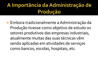  Embora tradicionalmente a Administração da
Produção tivesse como objetivo de estudo os
setores produtivos das empresas industriais,
atualmente muitas das suas técnicas vêm
sendo aplicadas em atividades de serviços
como bancos, escolas, hospitais, etc.
 