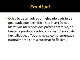  O Japão desenvolveu um elevado padrão de
qualidade que permitiu a sua inserção nos
lucrativos mercados dos países centrais e, ao
buscar a produtividade com a manutenção da
flexibilidade, oToyotismo se complementava
naturalmente com a automação flexível.
 
