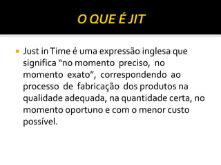  Just inTime é uma expressão inglesa que
significa “no momento preciso, no
momento exato”, correspondendo ao
processo de fabricação dos produtos na
qualidade adequada, na quantidade certa, no
momento oportuno e com o menor custo
possível.
 