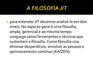  para entender JIT devemos analisá-lo em dois
níveis. No aspecto geral é uma filosofia,
ampla, gerencial e ao mesmo tempo
congrega várias ferramentas e técnicas que
sustentam a filosofia. Como filosofia visa
eliminar desperdícios, envolver as pessoas e
aprimoramento contínuo (KAIZEN).
 