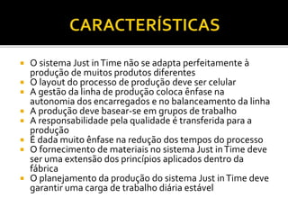  O sistema Just inTime não se adapta perfeitamente à
produção de muitos produtos diferentes
 O layout do processo de produção deve ser celular
 A gestão da linha de produção coloca ênfase na
autonomia dos encarregados e no balanceamento da linha
 A produção deve basear-se em grupos de trabalho
 A responsabilidade pela qualidade é transferida para a
produção
 É dada muito ênfase na redução dos tempos do processo
 O fornecimento de materiais no sistema Just inTime deve
ser uma extensão dos princípios aplicados dentro da
fábrica
 O planejamento da produção do sistema Just inTime deve
garantir uma carga de trabalho diária estável
 