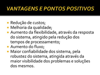  Redução de custos;
 Melhoria da qualidade;
 Aumento da flexibilidade, através da resposta
do sistema, atingido pela redução dos
tempos de processamento;
 Aumento do fluxo;
 Maior confiabilidade dos sistema, pela
robustez do sistema, atingida através da
maior visibilidade dos problemas e soluções
dos mesmos.
 