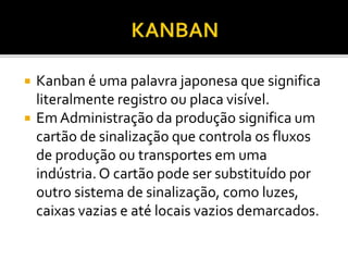  Kanban é uma palavra japonesa que significa
literalmente registro ou placa visível.
 Em Administração da produção significa um
cartão de sinalização que controla os fluxos
de produção ou transportes em uma
indústria. O cartão pode ser substituído por
outro sistema de sinalização, como luzes,
caixas vazias e até locais vazios demarcados.
 