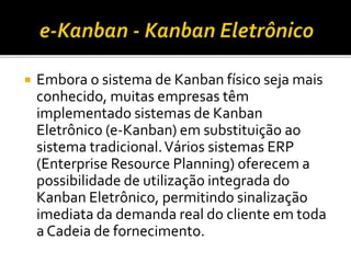  Embora o sistema de Kanban físico seja mais
conhecido, muitas empresas têm
implementado sistemas de Kanban
Eletrônico (e-Kanban) em substituição ao
sistema tradicional.Vários sistemas ERP
(Enterprise Resource Planning) oferecem a
possibilidade de utilização integrada do
Kanban Eletrônico, permitindo sinalização
imediata da demanda real do cliente em toda
a Cadeia de fornecimento.
 
