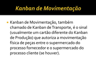  Kanban de Movimentação, também
chamado de Kanban deTransporte, é o sinal
(usualmente um cartão diferente do Kanban
de Produção) que autoriza a movimentação
física de peças entre o supermercado do
processo fornecedor e o supermercado do
processo cliente (se houver).
 