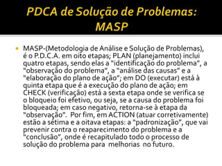  MASP-(Metodologia de Análise e Solução de Problemas),
é o P.D.C.A. em oito etapas; PLAN (planejamento) inclui
quatro etapas, sendo elas a “identificação do problema”, a
“observação do problema”, a “análise das causas” e a
“elaboração do plano de ação”; em DO (executar) está à
quinta etapa que é a execução do plano de ação; em
CHECK (verificação) está a sexta etapa onde se verifica se
o bloqueio foi efetivo, ou seja, se a causa do problema foi
bloqueada; em caso negativo, retorna-se à etapa da
“observação”. Por fim, em ACTION (atuar corretivamente)
estão a sétima e a oitava etapas: a “padronização”, que vai
prevenir contra o reaparecimento do problema e a
“conclusão”, onde é recapitulado todo o processo de
solução do problema para melhorias no futuro.
 