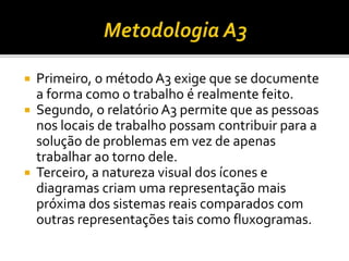  Primeiro, o método A3 exige que se documente
a forma como o trabalho é realmente feito.
 Segundo, o relatório A3 permite que as pessoas
nos locais de trabalho possam contribuir para a
solução de problemas em vez de apenas
trabalhar ao torno dele.
 Terceiro, a natureza visual dos ícones e
diagramas criam uma representação mais
próxima dos sistemas reais comparados com
outras representações tais como fluxogramas.
 