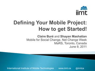 Defining Your Mobile Project: How to get Started! Claire Buré and Shayan Mashatian Mobile for Social Change, Net Change Week MaRS, Toronto, Canada June 9, 2011 
