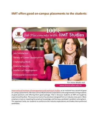 IIMT offers good on-campus placements to the students
International institute of management and technical studies as an institute has a record of great
on-campusplacements.We have variousMultinational Corporationsandconglomerateshiringstudents
at good positions and offering them good package. That is because students at IIMT are taught by
experiencedfaculties. The course curriculumhasalsobeendesignedfrom an industry view point. More
emphasisislaid on imparting the practical knowledge and honing a candidate’s problem solving bent.
This approach helps our students to conform to the industry expectations and makes them preferred
candidates.
 