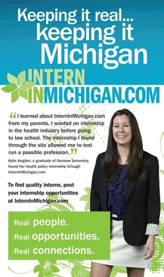 Keeping it real...
                keeping it
                  Michigan

“   I learned about InternInMichigan.com
from my parents. I wanted an internship
in the health industry before going
to law school. The internship I found
through the site allowed me to test
run a possible profession.
                                     ”
Kylie Angileri, a graduate of Denison University,
found her health policy internship through
InternInMichigan.com


To find quality interns, post
your internship opportunities
at InternInMichigan.com


   Real people.
   Real opportunities.
   Real connections.
 