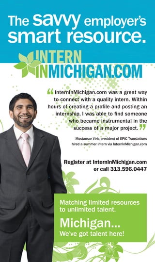 The savvy employer’s
smart resource.

     “ InternInMichigan.com was a great way
       to connect with a quality intern. Within
     hours of creating a profile and posting an
        internship, I was able to find someone
              who became instrumental in the
                success of a major project.
                                                          ”
                  Mostansar Virk, president of EPIC Translations
               hired a summer intern via InternInMichigan.com



           Register at InternInMichigan.com
                       or call 313.596.0447




          Matching limited resources
          to unlimited talent.

          Michigan...
          We’ve got talent here!
 