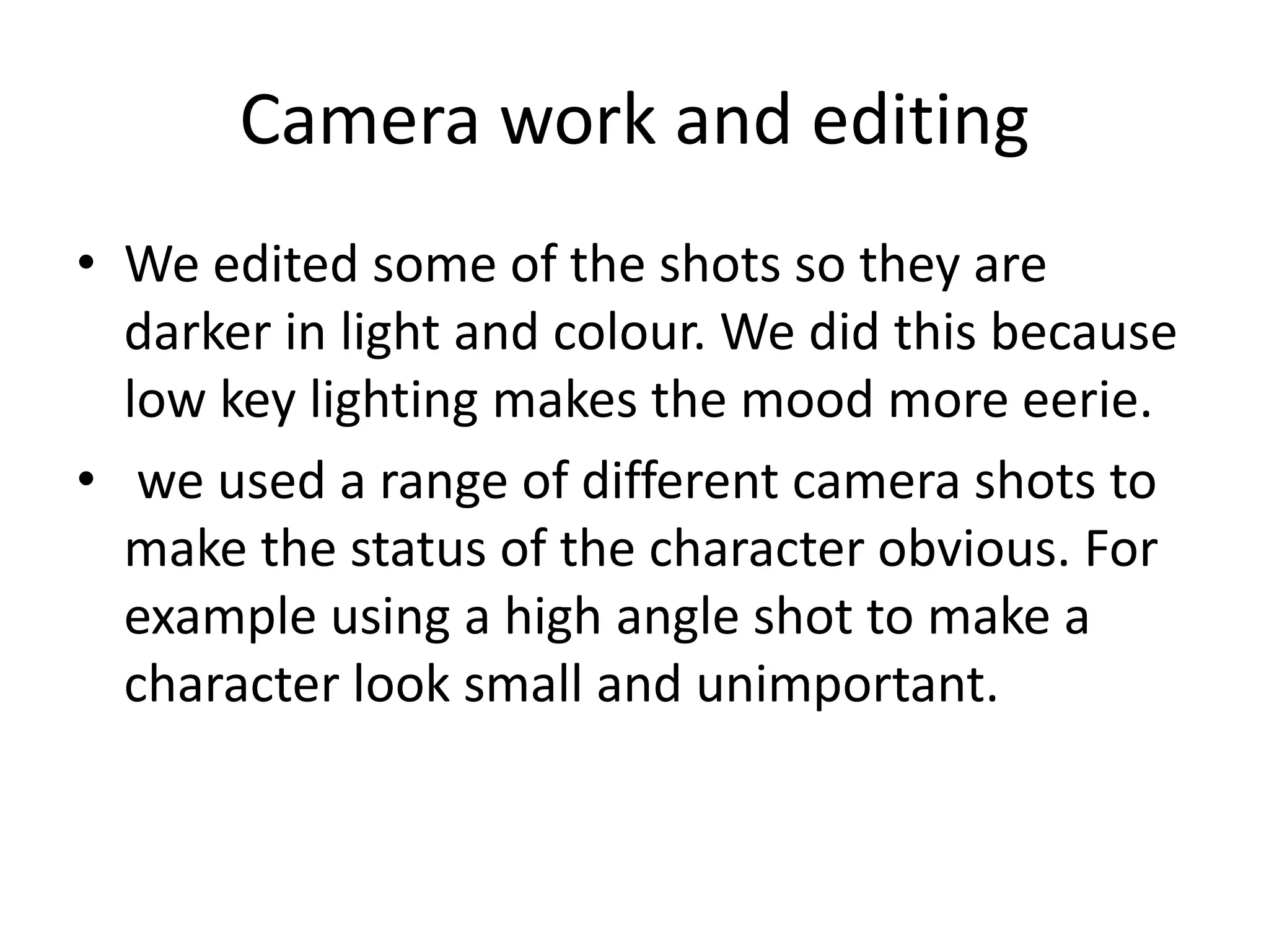 Camera work and editing
• We edited some of the shots so they are
darker in light and colour. We did this because
low key lighting makes the mood more eerie.
• we used a range of different camera shots to
make the status of the character obvious. For
example using a high angle shot to make a
character look small and unimportant.
 