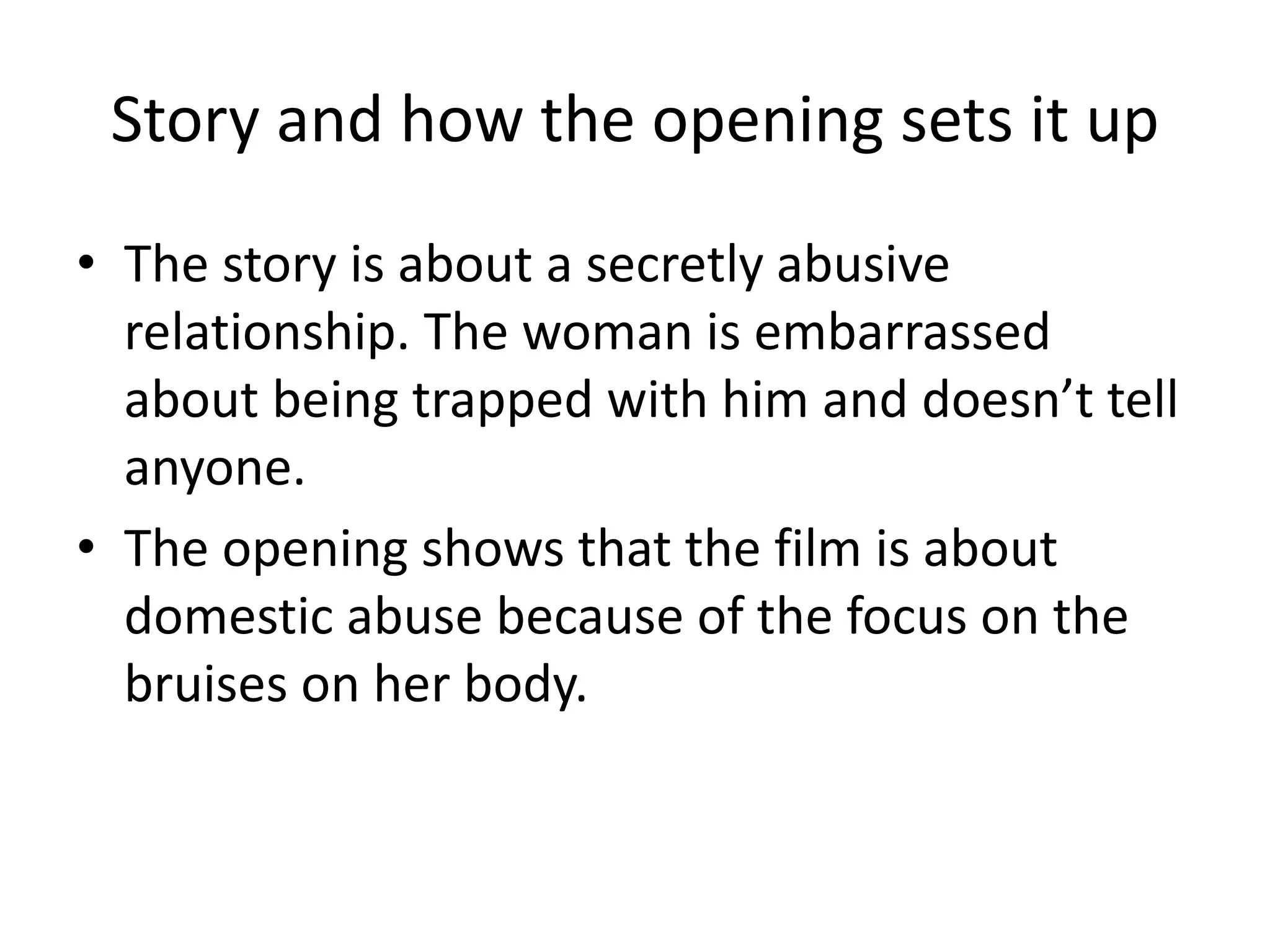 Story and how the opening sets it up
• The story is about a secretly abusive
relationship. The woman is embarrassed
about being trapped with him and doesn’t tell
anyone.
• The opening shows that the film is about
domestic abuse because of the focus on the
bruises on her body.
 