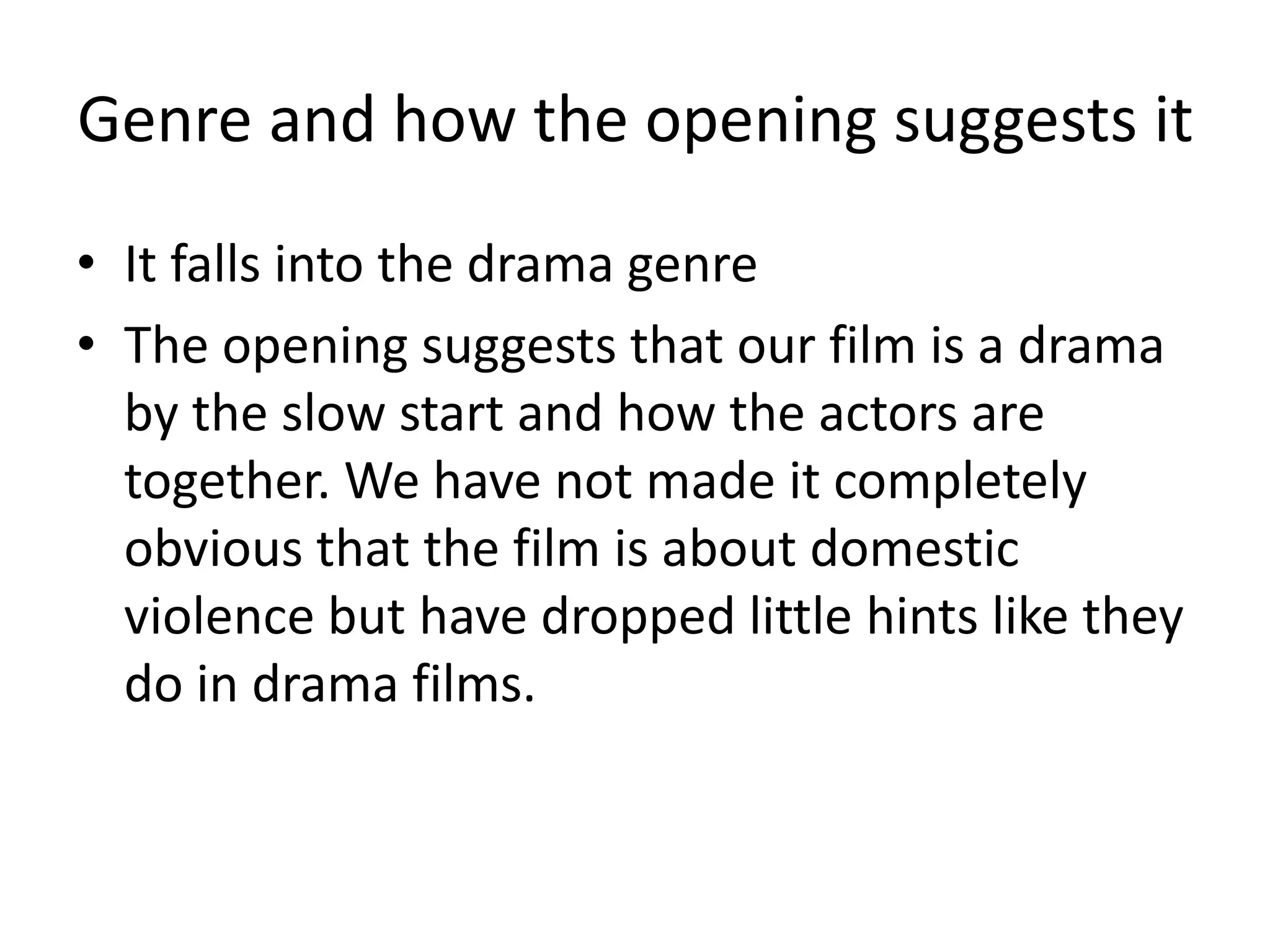 Genre and how the opening suggests it
• It falls into the drama genre
• The opening suggests that our film is a drama
by the slow start and how the actors are
together. We have not made it completely
obvious that the film is about domestic
violence but have dropped little hints like they
do in drama films.
 
