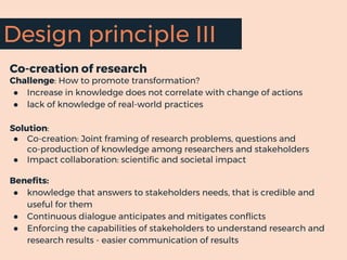 Co-creation of research
Challenge: How to promote transformation?
● Increase in knowledge does not correlate with change of actions
● lack of knowledge of real-world practices
Solution:
● Co-creation: Joint framing of research problems, questions and
co-production of knowledge among researchers and stakeholders
● Impact collaboration: scientific and societal impact
Benefits:
● knowledge that answers to stakeholders needs, that is credible and
useful for them
● Continuous dialogue anticipates and mitigates conflicts
● Enforcing the capabilities of stakeholders to understand research and
research results - easier communication of results
Design principle III
 