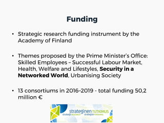 • Strategic research funding instrument by the
Academy of Finland
• Themes proposed by the Prime Minister’s Office:
Skilled Employees – Successful Labour Market,
Health, Welfare and Lifestyles, Security in a
Networked World, Urbanising Society
• 13 consortiums in 2016–2019 - total funding 50,2
million €
Funding
 