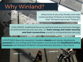 Why Winland?
Kuva: Marko Keskinen
CHALLENGE: traditional focus on political and economical changes,
environmental security security, i.e. food, energy and water security
and their connections crucial to comprehensive security
What kind of security threats and risks
could paralyse Finland so fundamentally
that “Winland becomes “Failand”?
HYPOTESES (Security equation): Sudden shocks and slowly developing
pressures to our energy and food system and wrong and insufficient policy
measures can threaten Finland’s comprehensive security in the future
 