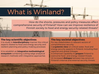What is Winland?
How do the shocks, pressures and policy measures affect
comprehensive security of Finland? How can we improve resilience of
Finnish society to food and energy security-related threats?
The key scientific objectives:
i) to study in interdisciplinary manner the critical
aspects related to food and energy security and
resilient planning and policy-making processes
ii) to establish an integrative methodological
ecosystem combining cutting-edge analytical
research methods with integrative approaches
The key societal objectives:
For key stakeholders in relevant sectors of
comprehensive security:
i) a systemic view on critical water, food and
energy security aspects in Finland, including their
regional and global linkages
ii) enhanced capability to prepare Finland to
overcome food- and energy-related threats
iii) increased dialogue between key actors on
Finland’s internal and external security threats.
 