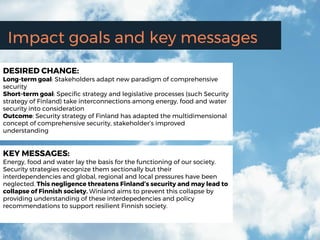 Impact goals and key messages
DESIRED CHANGE:
Long-term goal: Stakeholders adapt new paradigm of comprehensive
security
Short-term goal: Specific strategy and legislative processes (such Security
strategy of Finland) take interconnections among energy, food and water
security into consideration
Outcome: Security strategy of Finland has adapted the multidimensional
concept of comprehensive security, stakeholder’s improved
understanding
KEY MESSAGES:
Energy, food and water lay the basis for the functioning of our society.
Security strategies recognize them sectionally but their
interdependencies and global, regional and local pressures have been
neglected. This negligence threatens Finland’s security and may lead to
collapse of Finnish society. Winland aims to prevent this collapse by
providing understanding of these interdepedencies and policy
recommendations to support resilient Finnish society.
 