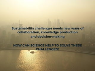 Sustainability challenges needs new ways of
collaboration, knowledge production
and decision-making
HOW CAN SCIENCE HELP TO SOLVE THESE
CHALLENGES?
 