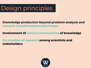 Knowledge production beyond problem analysis and
towards transformation and change
Involvement of various communities of knowledge
Co-creation of research among scientists and
stakeholders
Design principles
 