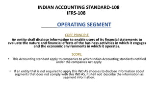 INDIAN ACCOUNTING STANDARD-108
IFRS-108
OPERATING SEGMENT
CORE PRINCIPLE
An entity shall disclose information to enable users of its financial statements to
evaluate the nature and financial effects of the business activities in which it engages
and the economic environments in which it operates.
SCOPE:
• This Accounting standard apply to companies to which Indian Accounting standards notified
under the companies Act apply.
• If an entity that is not required to apply this IND AS chooses to disclose information about
segments that does not comply with this IND AS, it shall not describe the information as
segment information.
 
