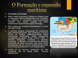  Formação de Portugal:
 Idade média;Guerreiros cristãos se dirigem para
a península Ibérica,interessados em combater
os islâmicos e conquistar terras;Campanhas
militares nos reinos cristãos na parte
setentrional da península origina Portugal;
 Pela ruptura do condado Portucalense e o reino
de Leão (1139).
 A primeira dinastia portuguesa foi constituída
pela família Borgonha ,que continuou a guerra
contra os mouros (islâmicos),sendo estas
campanhas justificadas pelas campanhas
cruzadistas da época. Entre 1139 e 1383 , a
dinastia Borgonha constituiu o território
português e assistiu o incremento da atividade
comercial em seus domínios ,pois suas terras
participavam de um circuito comercial que tinha
como força gravitacional o mar Mediterrâneo .
 Lisboa já se tornava entreposto da rota
comercial que se dirigia para Europa
setentrional.
 